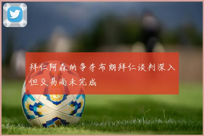 拜仁阿森纳争夺布朗拜仁谈判深入但交易尚未完成