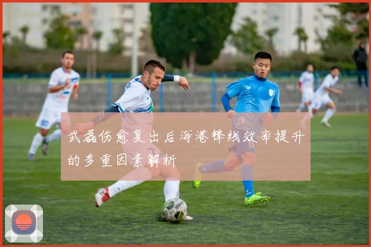 武磊伤愈复出后海港锋线效率提升的多重因素解析