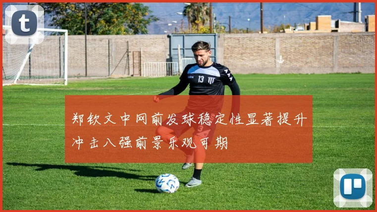 郑钦文中网前发球稳定性显著提升冲击八强前景乐观可期