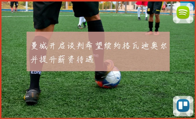 曼城开启谈判希望续约格瓦迪奥尔并提升薪资待遇