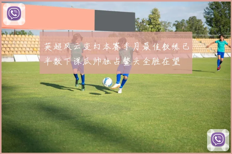 英超风云变幻本赛季月最佳教练已半数下课瓜帅独占鳌头全胜在望