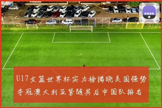 U17女篮世界杯实力榜揭晓美国强势夺冠澳大利亚紧随其后中国队排名第十