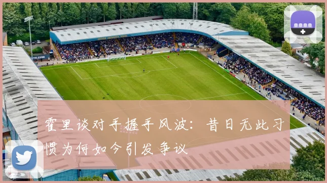 霍里谈对手握手风波：昔日无此习惯为何如今引发争议