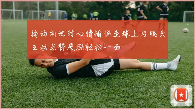 梅西训练时心情愉悦坐球上与镜头互动点赞展现轻松一面
