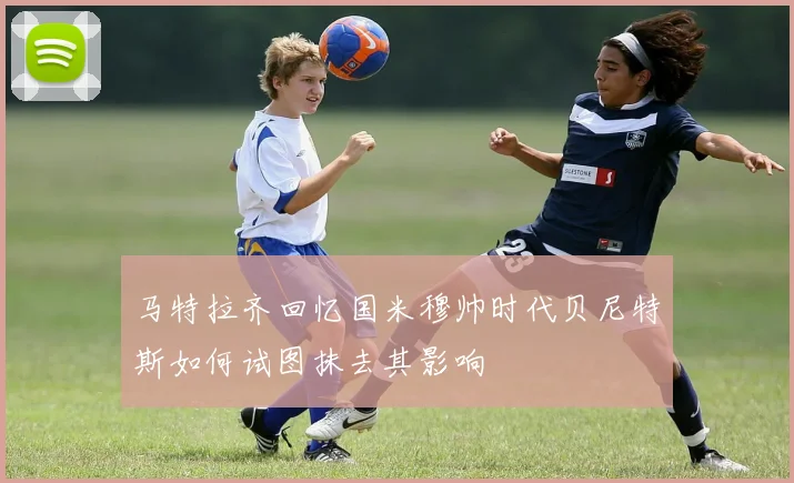 马特拉齐回忆国米穆帅时代贝尼特斯如何试图抹去其影响