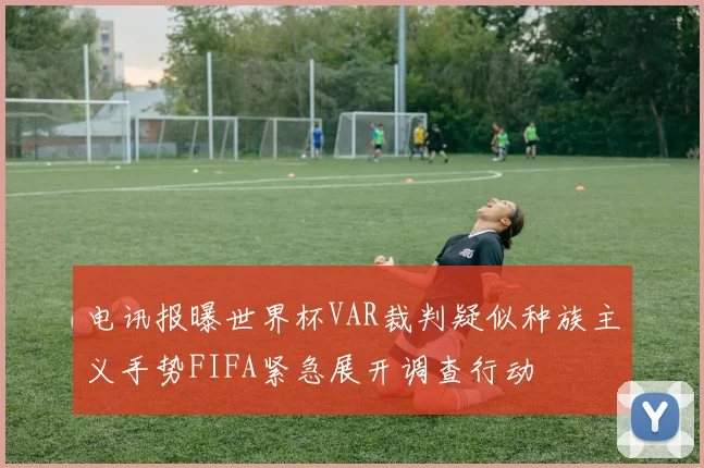 电讯报曝世界杯VAR裁判疑似种族主义手势FIFA紧急展开调查行动