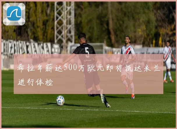 希拉年薪达500万欧元即将抵达米兰进行体检