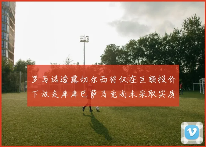 罗马诺透露切尔西将仅在巨额报价下放走库库巴萨马竞尚未采取实质行动