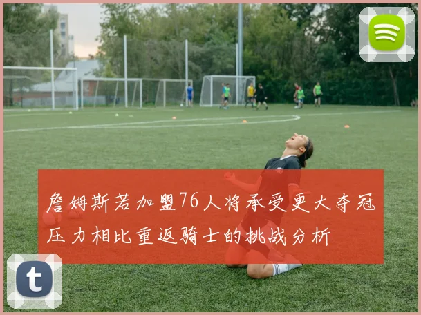 詹姆斯若加盟76人将承受更大夺冠压力相比重返骑士的挑战分析