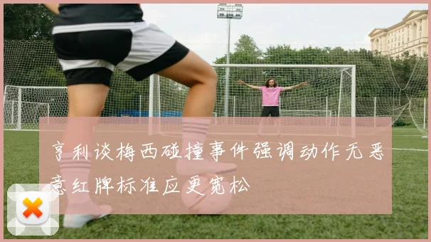 亨利谈梅西碰撞事件强调动作无恶意红牌标准应更宽松