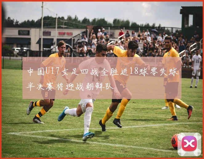 中国U17女足四战全胜进18球零失球半决赛将迎战朝鲜队