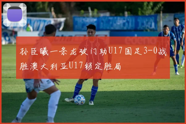 孙臣曦一条龙破门助U17国足3-0战胜澳大利亚U17锁定胜局