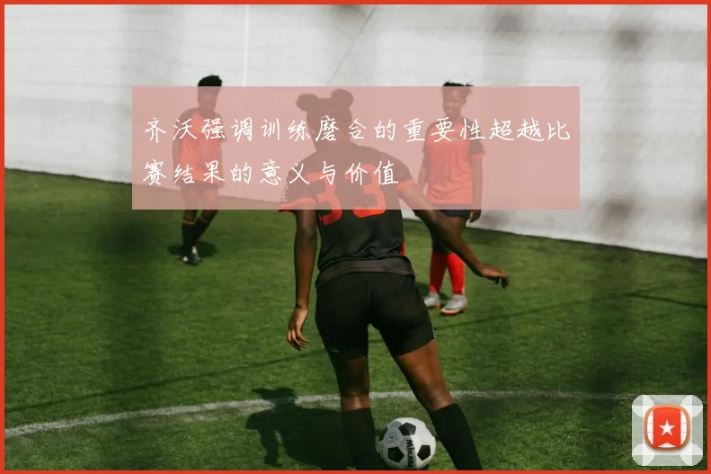 齐沃强调训练磨合的重要性超越比赛结果的意义与价值