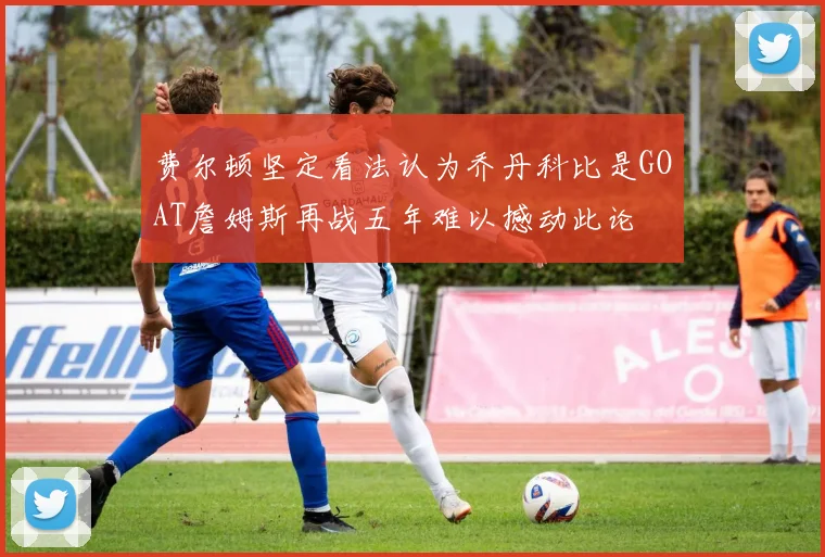 费尔顿坚定看法认为乔丹科比是GOAT詹姆斯再战五年难以撼动此论
