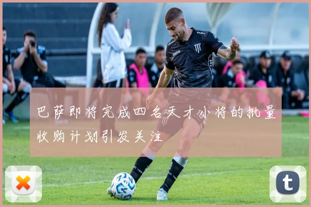巴萨即将完成四名天才小将的批量收购计划引发关注