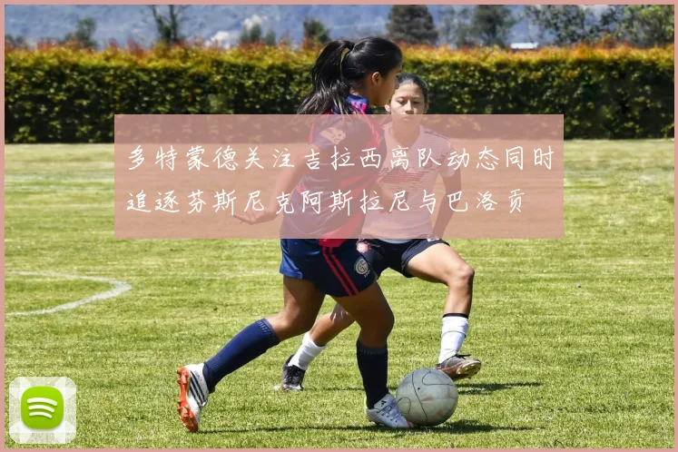 多特蒙德关注吉拉西离队动态同时追逐芬斯尼克阿斯拉尼与巴洛贡