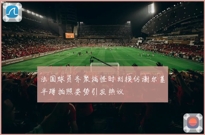 法国球员齐聚搞怪时刻模仿谢尔基半蹲拍照姿势引发热议
