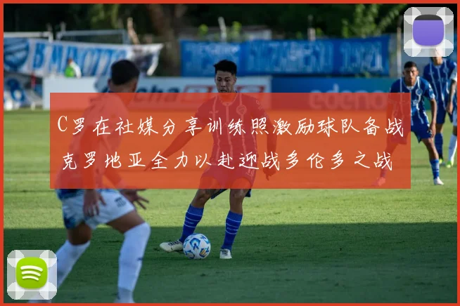 C罗在社媒分享训练照激励球队备战克罗地亚全力以赴迎战多伦多之战