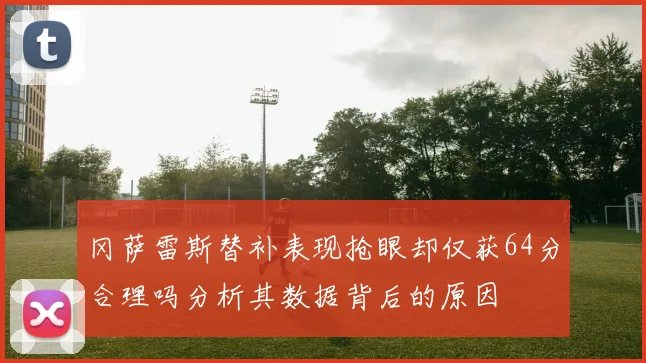 冈萨雷斯替补表现抢眼却仅获64分合理吗分析其数据背后的原因