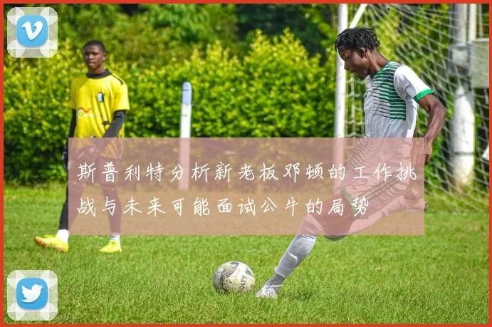 斯普利特分析新老板邓顿的工作挑战与未来可能面试公牛的局势