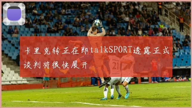 卡里克转正在即talkSPORT透露正式谈判将很快展开