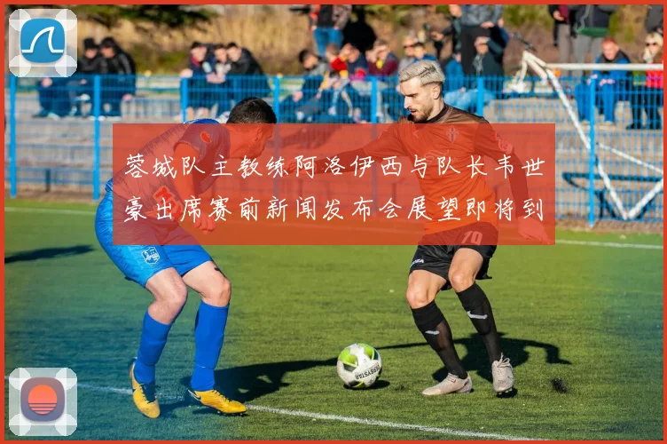 蓉城队主教练阿洛伊西与队长韦世豪出席赛前新闻发布会展望即将到来的比赛